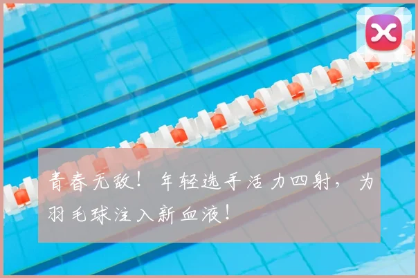青春无敌！年轻选手活力四射，为羽毛球注入新血液！