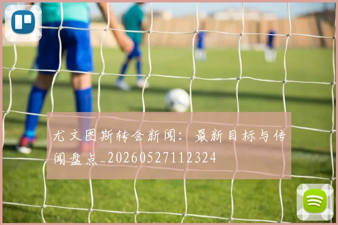 尤文图斯转会新闻：最新目标与传闻盘点_20260527112324