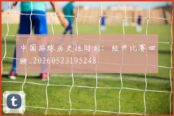 中国排球历史性时刻：经典比赛回顾_20260523195248