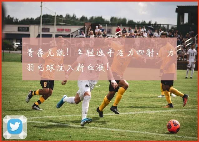 青春无敌！年轻选手活力四射，为羽毛球注入新血液！