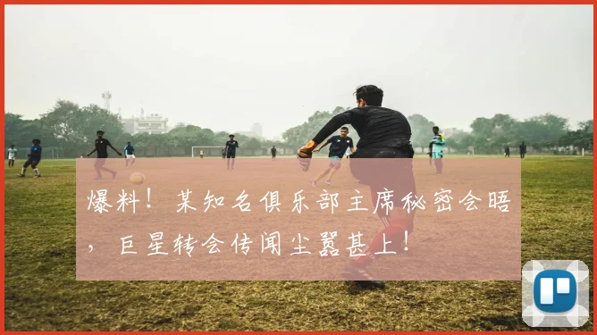爆料！某知名俱乐部主席秘密会晤，巨星转会传闻尘嚣甚上！
