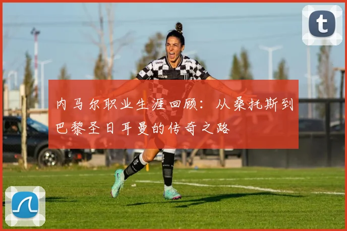 内马尔职业生涯回顾：从桑托斯到巴黎圣日耳曼的传奇之路
