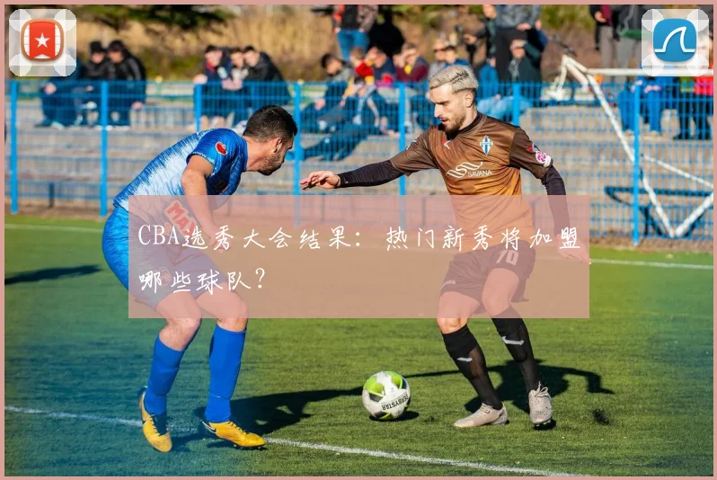 CBA选秀大会结果：热门新秀将加盟哪些球队？