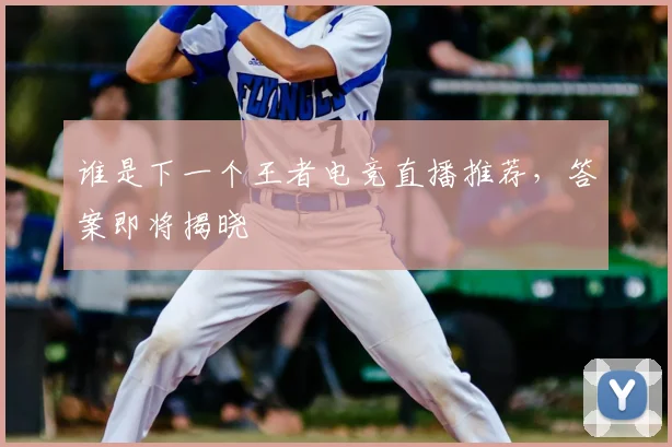 谁是下一个王者电竞直播推荐，答案即将揭晓