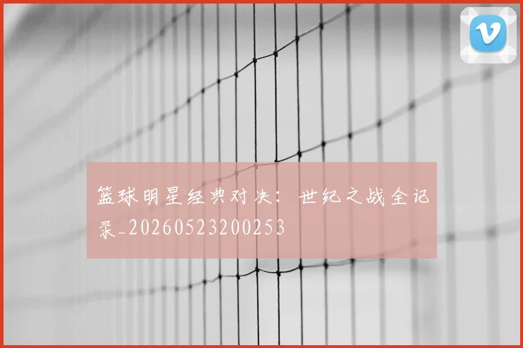 篮球明星经典对决：世纪之战全记录_20260523200253