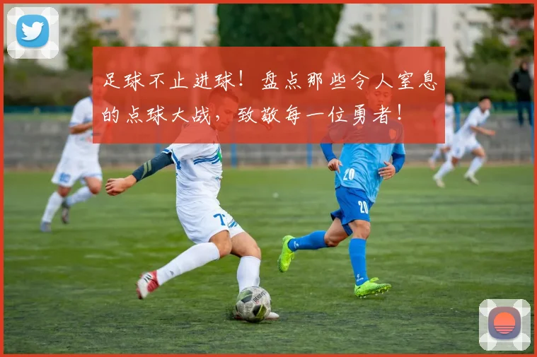 足球不止进球！盘点那些令人窒息的点球大战，致敬每一位勇者！