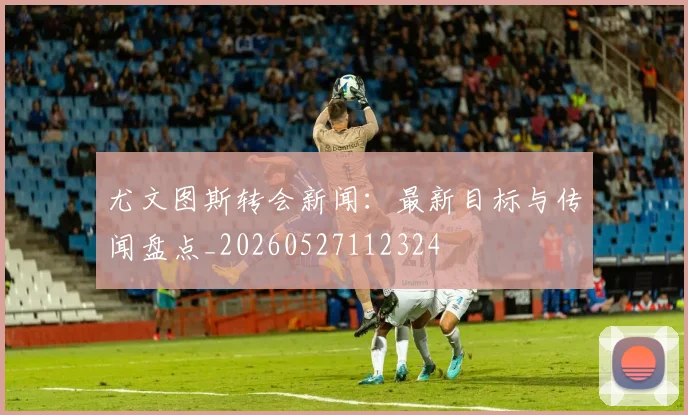 尤文图斯转会新闻：最新目标与传闻盘点_20260527112324