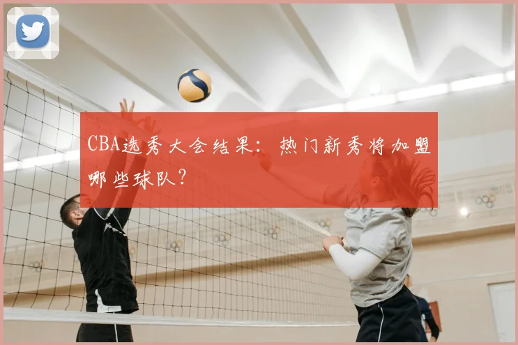 CBA选秀大会结果：热门新秀将加盟哪些球队？