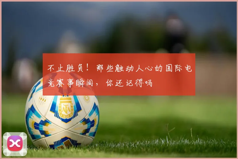 不止胜负！那些触动人心的国际电竞赛事瞬间，你还记得吗