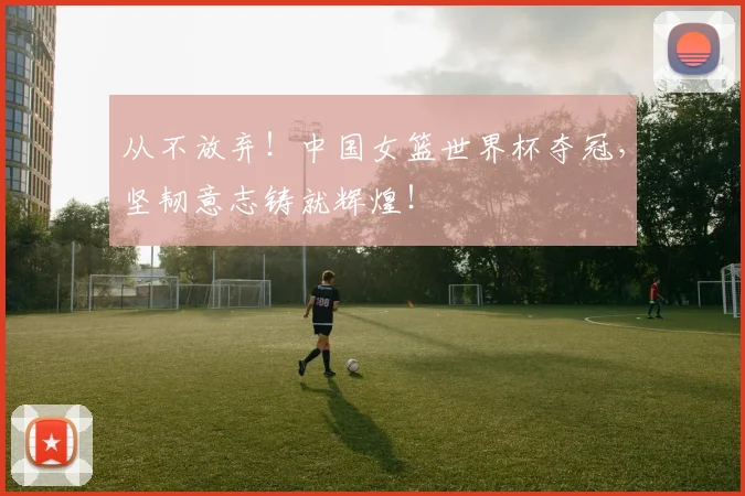 从不放弃！中国女篮世界杯夺冠，坚韧意志铸就辉煌！